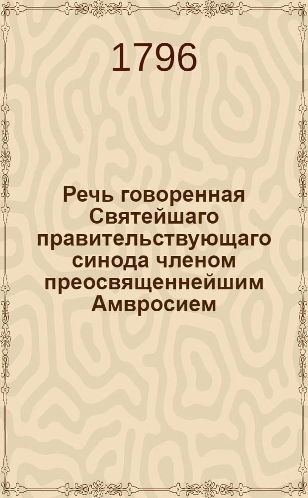 Речь говоренная Святейшаго правительствующаго синода членом преосвященнейшим Амвросием, архиепископом Казанским и Свияжским, в Царском селе 6 июля 1796 года