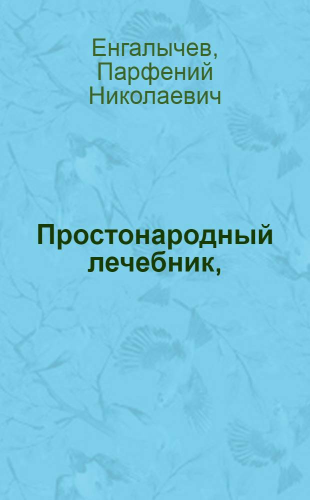 Простонародный лечебник, : Содержащий в себе пользование разных часто приключающихся болезней домашними лекарствами без помощи лекаря, и важнейшия наставления о предупреждении оных и хранении своего здравия