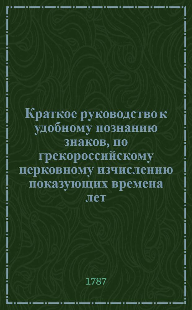 Краткое руководство к удобному познанию знаков, по грекороссийскому церковному изчислению показующих времена лет, и каким образом Пасха християнская, пост св. апостол, и прочие праздники переменяются, или переходят.