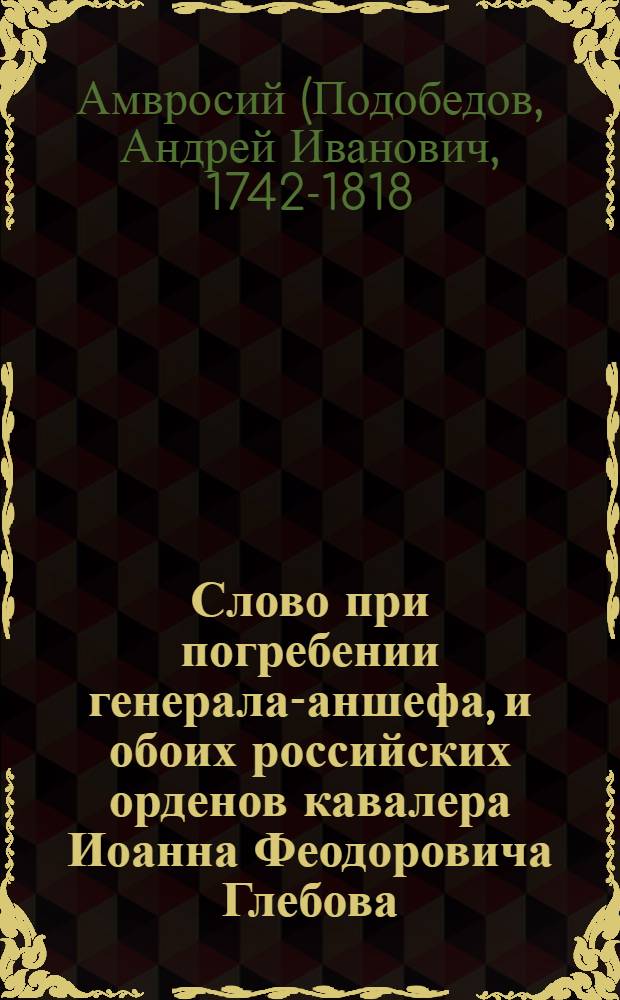 Слово при погребении генерала-аншефа, и обоих российских орденов кавалера Иоанна Феодоровича Глебова, преставльшагося июня 13 1774 года