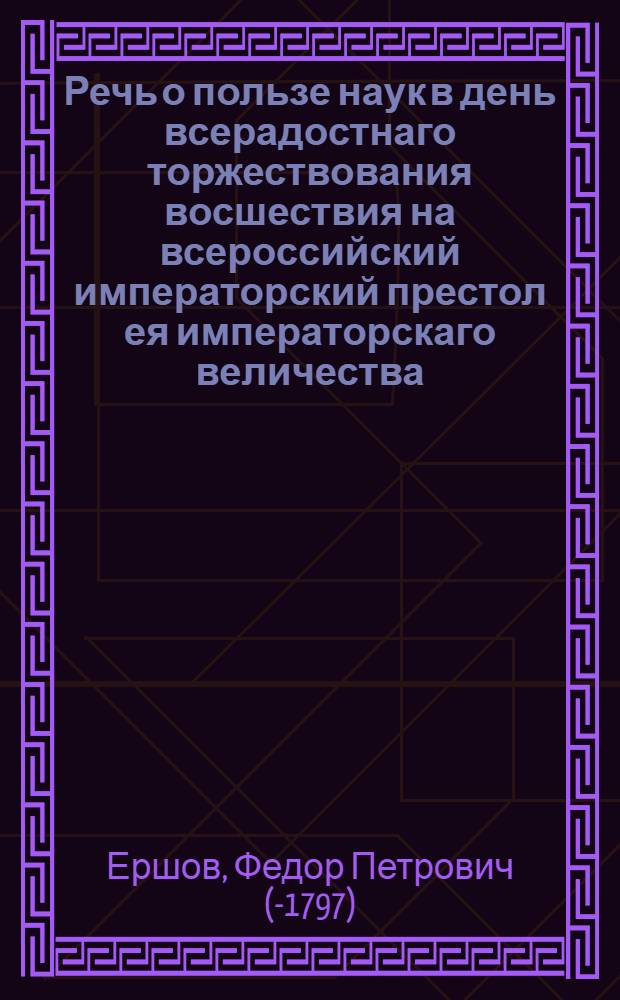 Речь о пользе наук в день всерадостнаго торжествования восшествия на всероссийский императорский престол ея императорскаго величества, всепресветлейшия, державнейшия, великия государыни, императрицы Екатерины Алексеевны, самодержицы всероссийския, в Смоленской семинарии : При отправлении богословских состязаний в присутствии как духовных, так и светских особ
