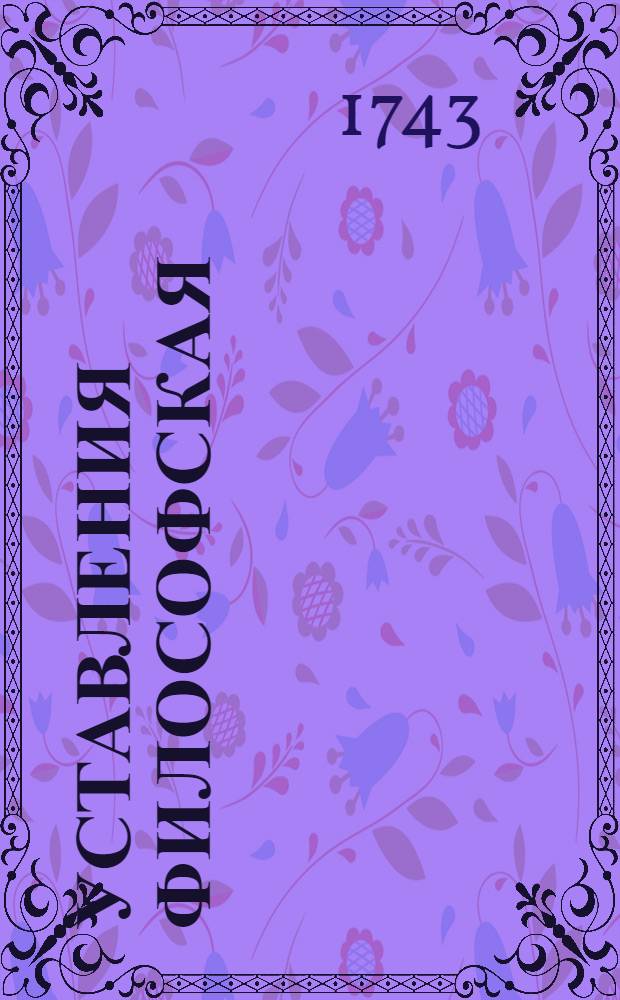 Уставления философская : В высочайшем присутствии ея священнейшаго величества всепресветлейшия и самодержавнейшия великия государыни Елисавет Петровны императрицы всея России с любезнейшим своим племянником и наследником его императорским высочеством великим князем Петром Феодоровичем в Александроневской семинарии к словопретельному истязанию предложенная августа 3 дня 1743 года