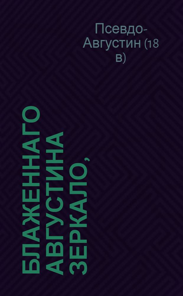 Блаженнаго Августина Зеркало, : Из всего священнаго писания, то есть: из обоих божественных Ветхаго и Новаго заветов составленное, : Содержащее в себе как приказания, так и запрещения божия, к поправлению жития человеческаго служащия, дабы оныя всяк читая, мог самаго себя как бы в зеркале видеть и познать, повинуется ли он богу или нет