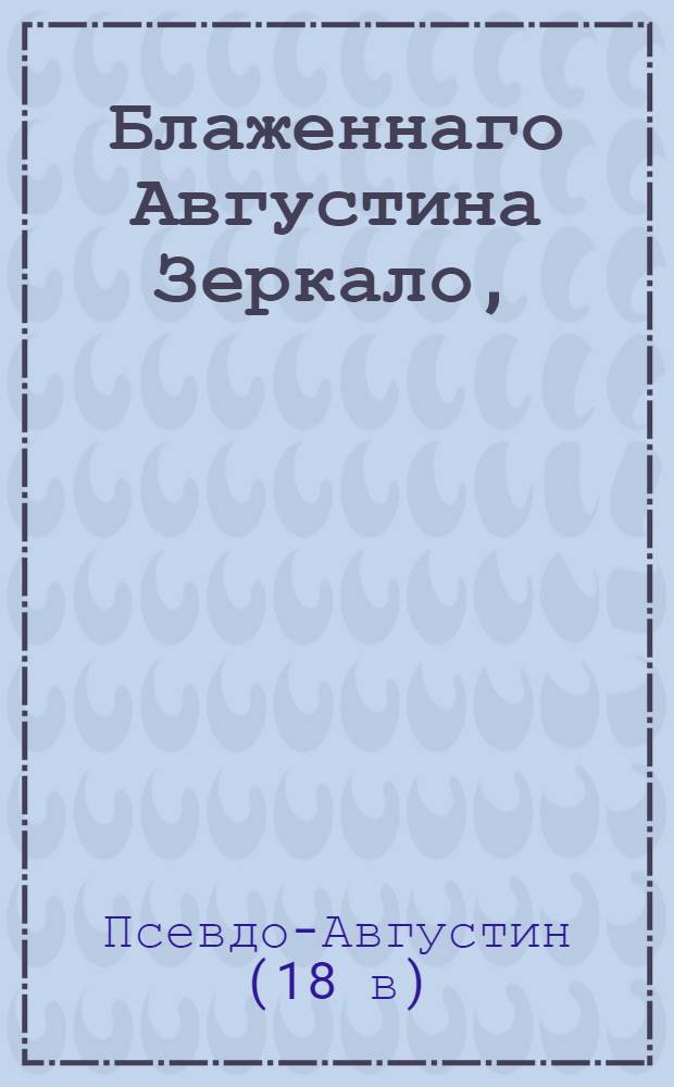 Блаженнаго Августина Зеркало, : Из всего священнаго писания, то есть: из обоих божественных Ветхаго и Новаго заветов составленное, : Содержащее в себе как приказания, так и запрещения божия к поправлению жития человеческаго служащия, дабы оныя всяк читая мог самаго себя как бы в зеркале видеть и познать, повинуется ли он богу или нет