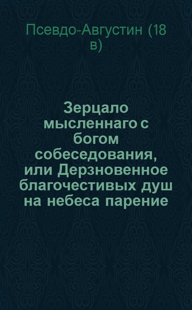 Зерцало мысленнаго с богом собеседования, или Дерзновенное благочестивых душ на небеса парение, : Показывающее ясно, как истинной християнин теплою своею верою мысленно пребывает с богом, и смиренно дерзает с ним собеседовать и испрашивать его милосердие