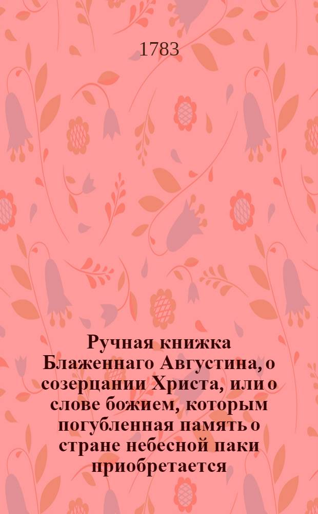 Ручная книжка Блаженнаго Августина, о созерцании Христа, или о слове божием, которым погубленная память о стране небесной паки приобретается.