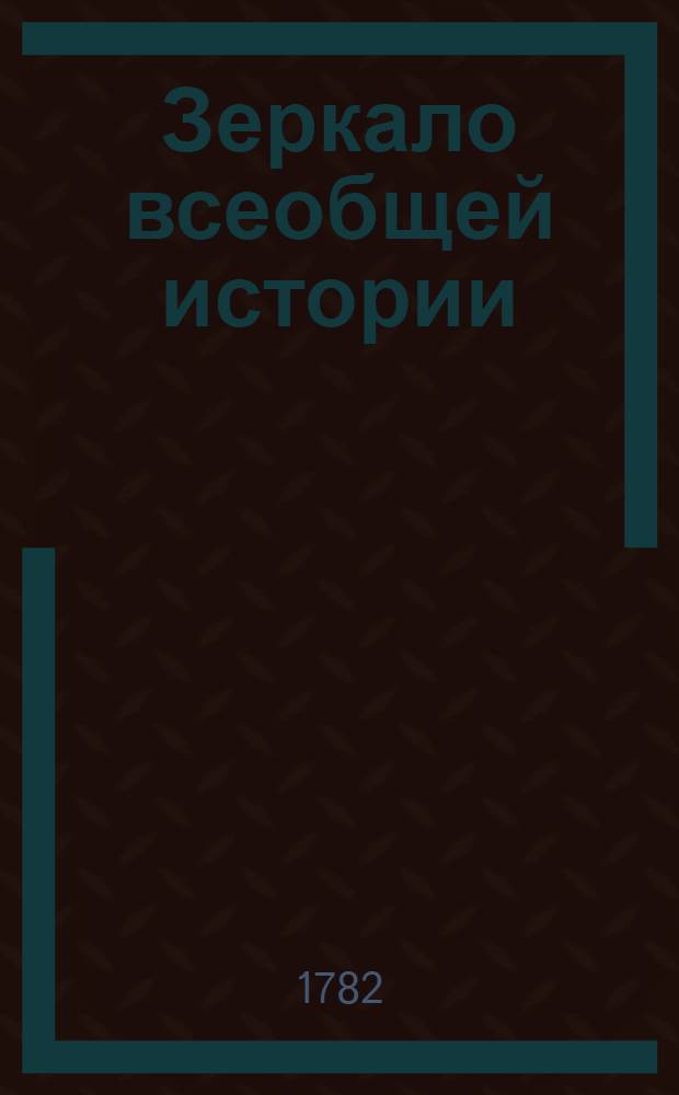 Зеркало всеобщей истории : Представляющее в себе по порядку леточисления ясно и кратко все достопамятныя, в политическом, церковном и ученом состоянии от начала мира до нынешних времен бывшия произшествия