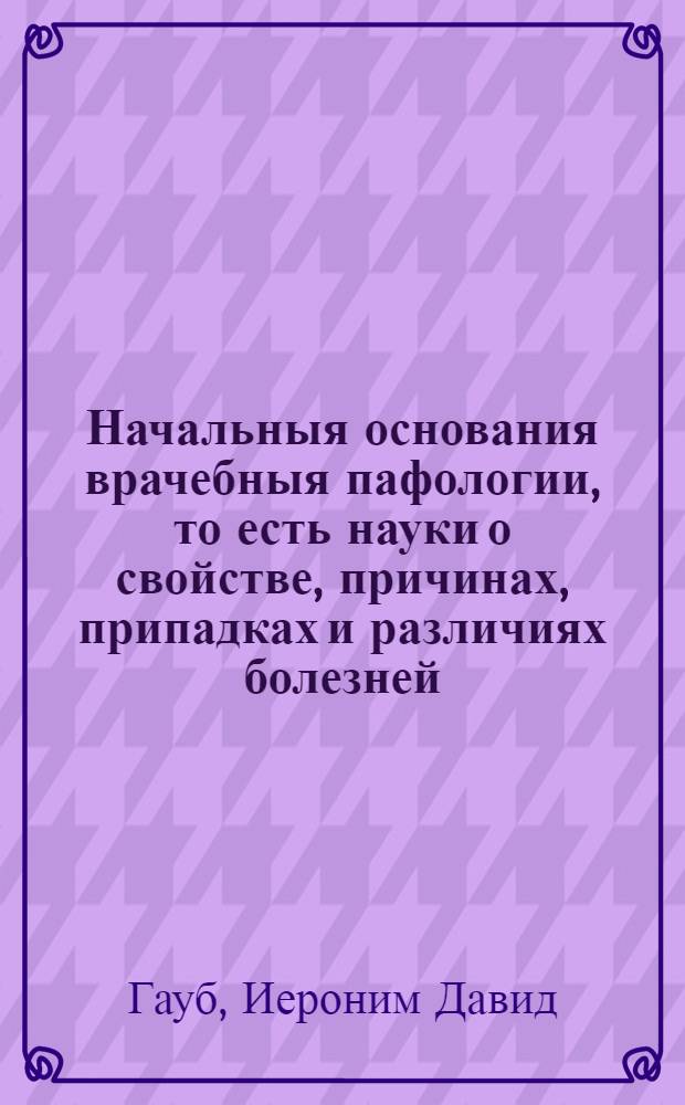 Начальныя основания врачебныя пафологии, то есть науки о свойстве, причинах, припадках и различиях болезней, в человеческом теле случающихся,