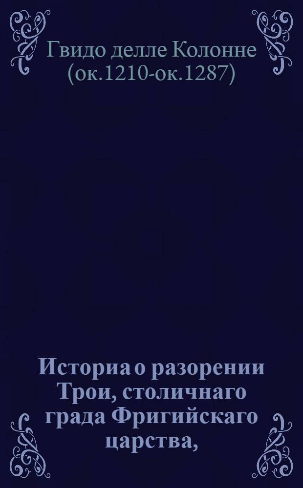 Историа о разорении Трои, столичнаго града Фригийскаго царства, : Из разных древних писателей собранная