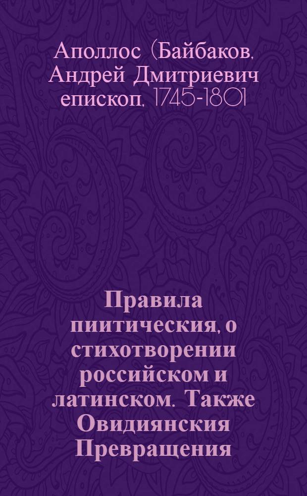 Правила пиитическия, о стихотворении российском и латинском. Также Овидиянския Превращения, И при конце отборные Пуб. Виргилия Марона стихи : Со многими против прежняго прибавлениями: : С приобщением Пиитико-историческаго словаря, в коем содержатся баснословных богов, мест, времен, цветов, дерев и проч. имена, с их краткою историею и нравоучением, : В пользу юношества, обучающагося поезии в Московской славено-греко-латинской академии и для всех российскаго стихотворения любителей