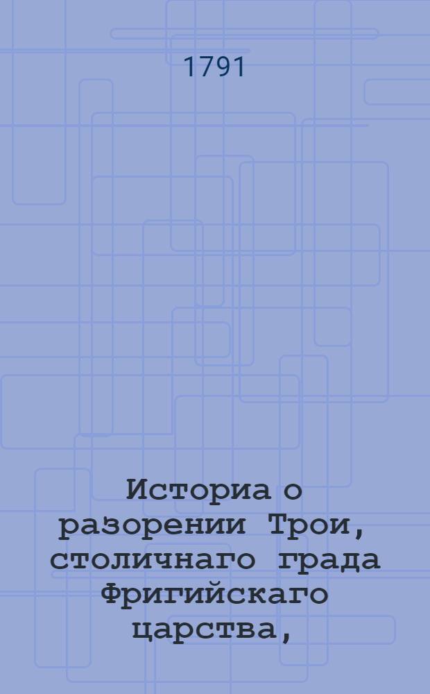 Историа о разорении Трои, столичнаго града Фригийскаго царства, : Из разных древних писателей собранная