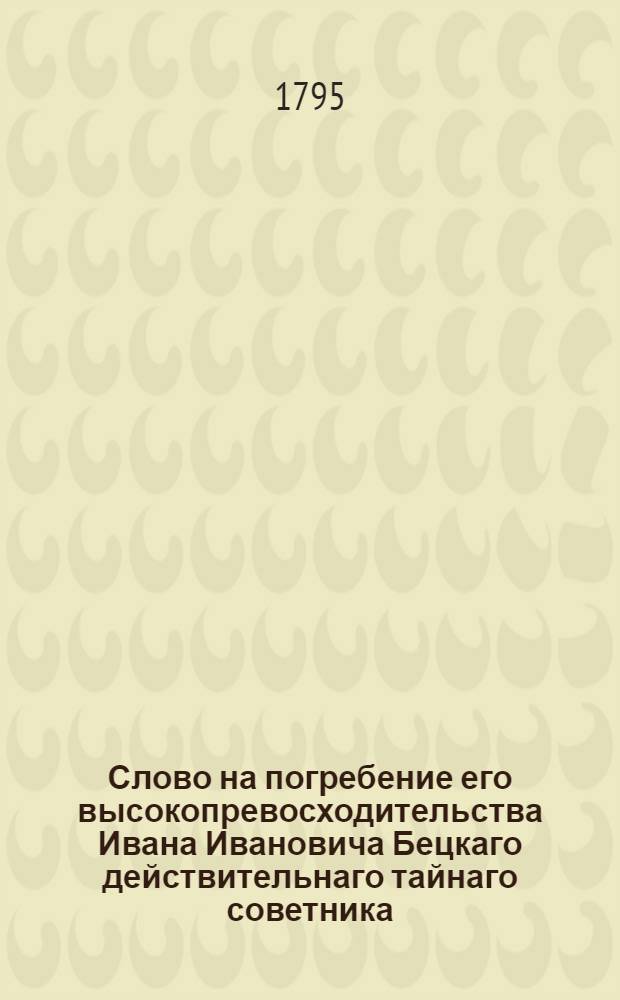 Слово на погребение его высокопревосходительства Ивана Ивановича Бецкаго действительнаго тайнаго советника, ея императорскаго величества действительнаго камергера, Императорской Академии художеств президента, над строениями ея императорскаго величества домов и садов главнаго директора, Императорскаго Воспитательнаго дома и Воспитательнаго общества благородных девиц главнаго попечителя, и орденов российс[ких] св. Апостола Андрея, св. Александра Невскаго, св. Равно-Апостольнаго Князя Владимира 1й степени, и св. Анны кавалера, родившагося 1702 скончавшагося 1795 года августа 31 дня.