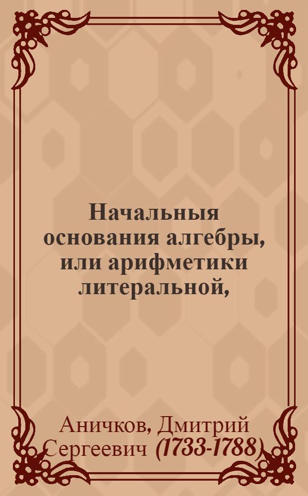 Начальныя основания алгебры, или арифметики литеральной, : Служащия для удобнейшаго и скорейшаго вычисления как арифметических, так и геометрических задач, в пользу и употребление российскаго юношества, упражняющагося в математических науках