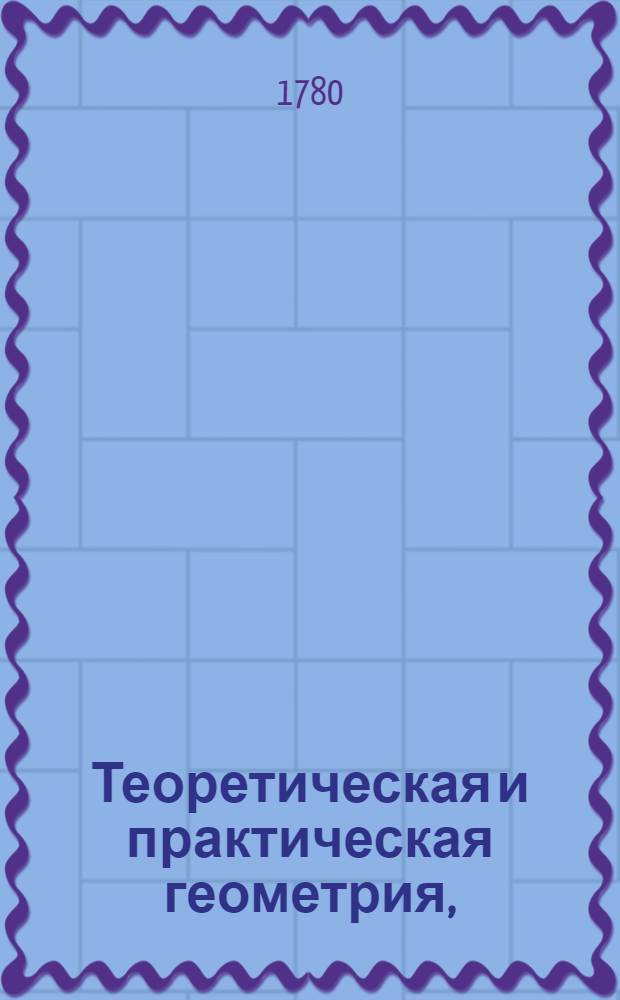 Теоретическая и практическая геометрия, : В пользу и употребление не токмо юношества, но и тех, кои упражняются в землемерии, фортификации и артиллерии