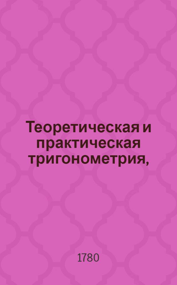 Теоретическая и практическая тригонометрия, : В пользу и употребление не токмо юношества, но и тех, кои упражняются в землемерии, фортификации и артиллерии