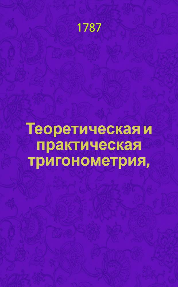 Теоретическая и практическая тригонометрия, : В пользу и употребление не токмо юношества, но и тех, кои упражняются в землемерии, фортификации и артиллерии