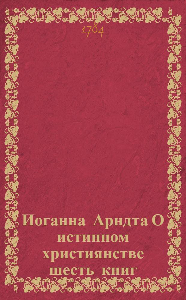 Иоганна Арндта О истинном християнстве шесть книг : С присовокуплением Райскаго вертограда и других некоторых мелких сочинений сего писателя. Ч.1