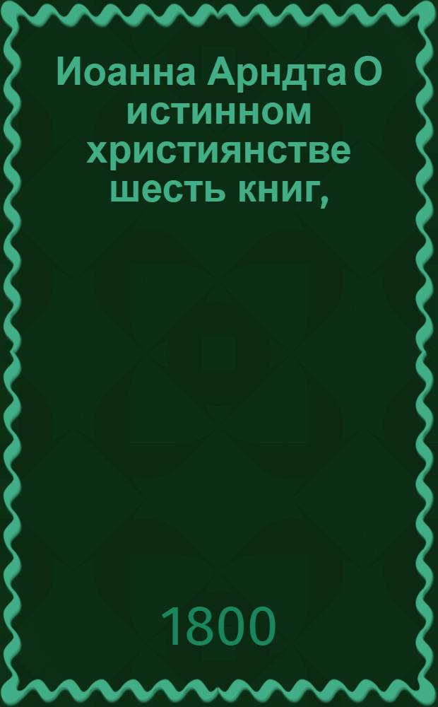 Иоанна Арндта О истинном християнстве шесть книг, : С присовокуплением Райскаго вертограда и других некоторых мелких сочинений сего писателя