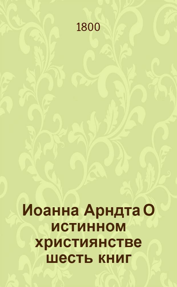 Иоанна Арндта О истинном християнстве шесть книг : С присовокуплением Райскаго вертограда и других некоторых мелких сочинений сего писателя. Ч.1