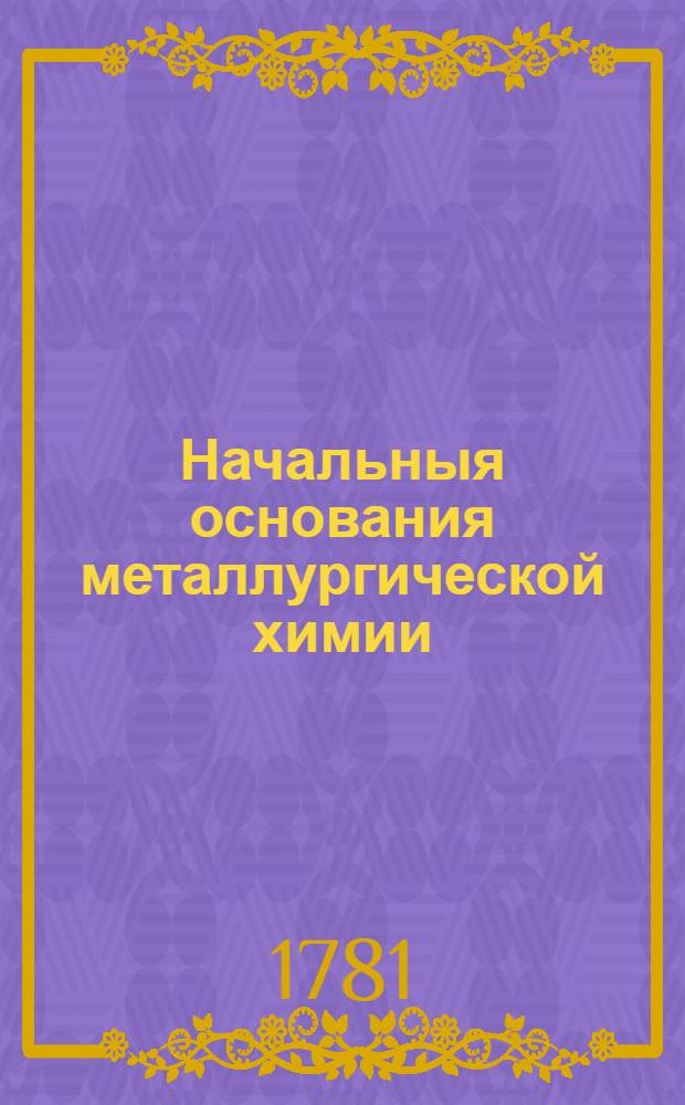 Начальныя основания металлургической химии : В двух частях: теоретической и практической