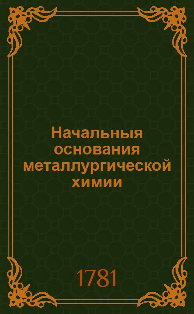Начальныя основания металлургической химии : В двух частях: теоретической и практической. [Ч.1 : Металлургической химии первая теоретическая часть]