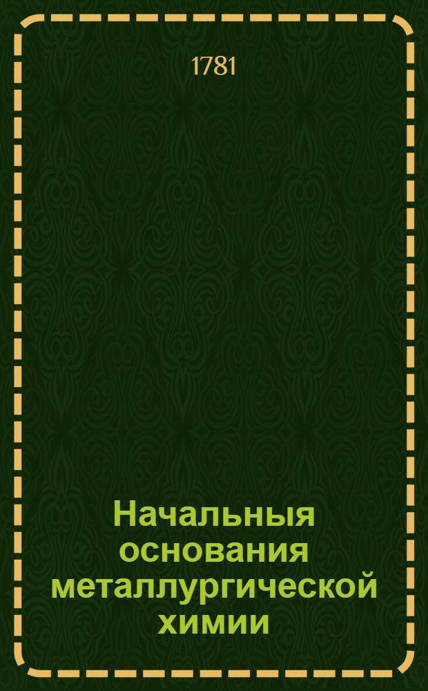 Начальныя основания металлургической химии : В двух частях: теоретической и практической. [Ч.2 : Металлургической химии вторая, практическая часть]