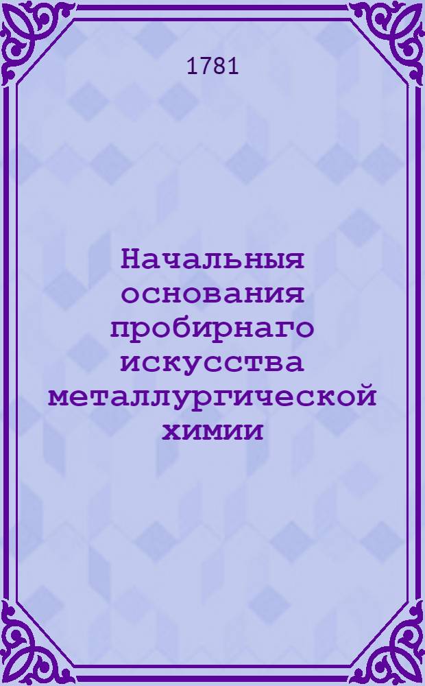 Начальныя основания пробирнаго искусства металлургической химии : В трех частях, теоретической и двух практических. [Ч.1]