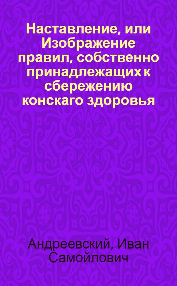 Наставление, или Изображение правил, собственно принадлежащих к сбережению конскаго здоровья. : Основанное на лучших практических замечаниях российских и иностранных сочинителей, в котором предлагаются должности хозяина и в особенности каждаго имеющаго за лошадми смотрение; потом самыя средства служащия к предварительному их здоровья сохранению; правила гиппопафологии и гиппоферапии, или генеральнаго пользования конских болезней, руководствующия к специальному оных лечению, изображенному в конском скотском лечебнике, наконец присовокуплены некоторыя правила диэты, весьма нужной при употреблении лекарств в важных конских болезнях