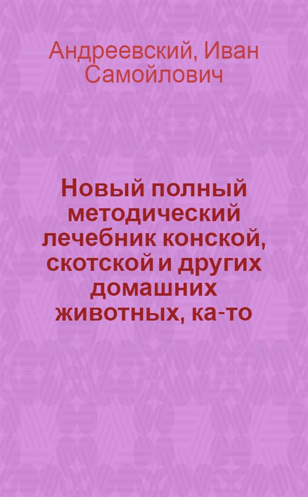 Новый полный методический лечебник конской, скотской и других домашних животных, как- то: овец, коз, свиней, собак, кошек и домашних птиц: : Собранный из разных вернейших сочинителей с собственными некоторыми примечаниями, и расположенный правильным образом, в котором все доселе узнанныя важнейшия болезни показаны наружныя, и внутренния, причины их, признаки и способ лечения как наружнаго, так и внутренняго; потом представлено краткое историческое описание каждаго из всех оных животнаго в особенности, изображающее их свойства, естественное состояние, доброту, сложения, породу, способности, пользу, доставляемую ими в живе и по смерти не только в экономии, но и в медицине, : С приложением к тому для главнейших нераздельных фигур, показывающих по наружности их тела названия мест, нужных к сведению всякаго хозяина, о которых упоминается в сем лечебнике при наружных болезнях и в истории