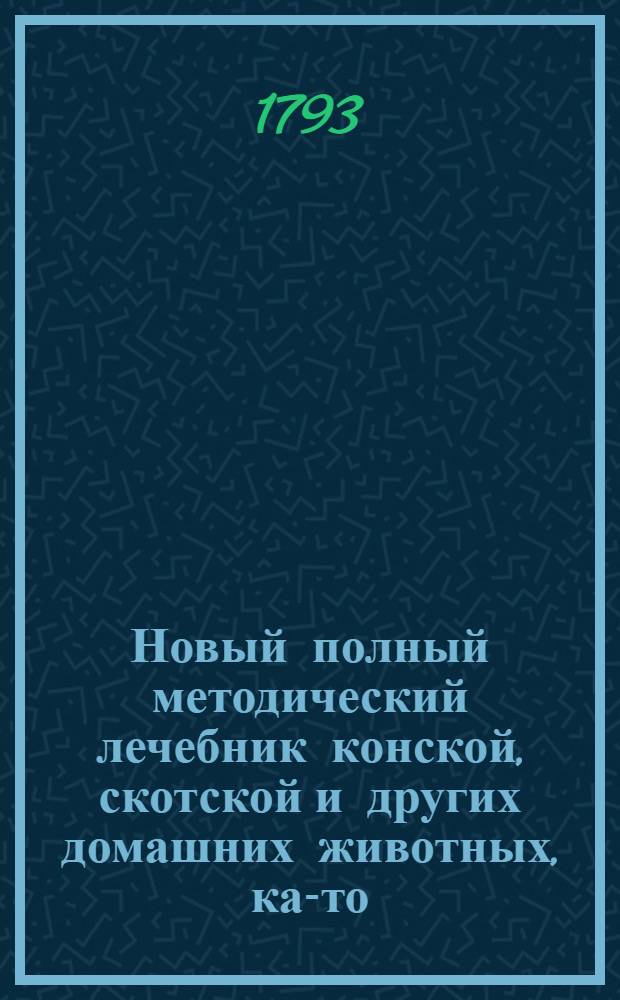 Новый полный методический лечебник конской, скотской и других домашних животных, как- то: овец, коз, свиней, собак, кошек и домашних птиц. Т.3 : [Книга пятая, ; Книга шестая,