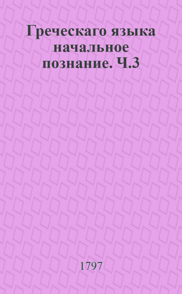 Греческаго языка начальное познание. Ч.3 : Некоторыя места, взятыя из греческих древних писателей, с российским переводом.