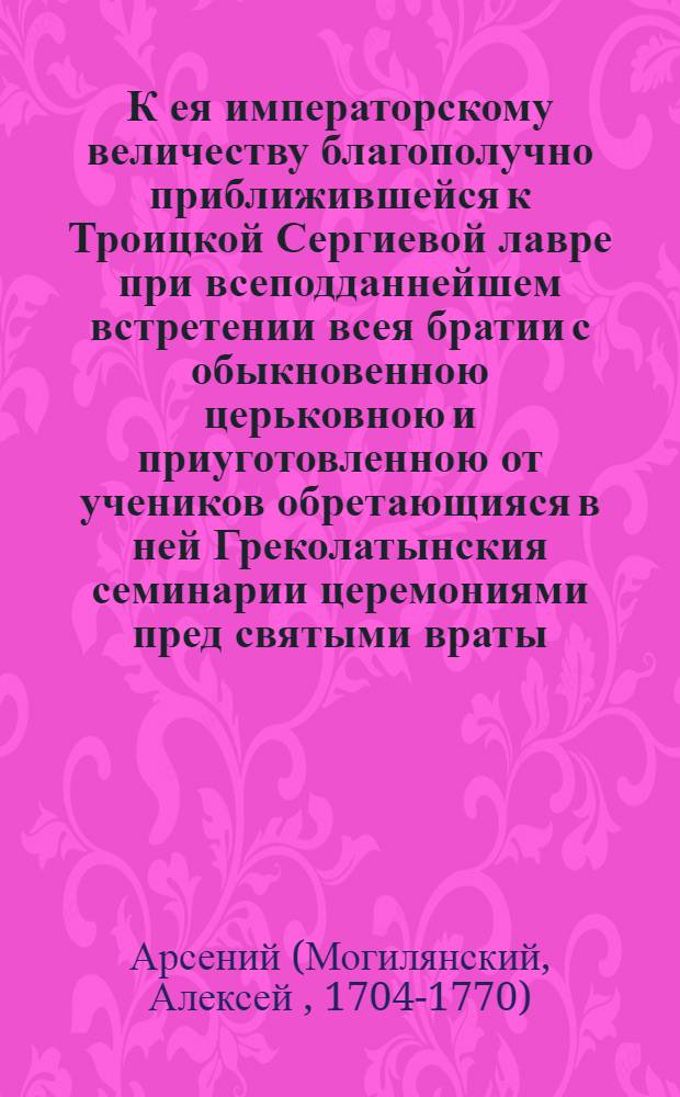 К ея императорскому величеству благополучно приближившейся к Троицкой Сергиевой лавре при всеподданнейшем встретении всея братии с обыкновенною церьковною и приуготовленною от учеников обретающияся в ней Греколатынския семинарии церемониями пред святыми враты