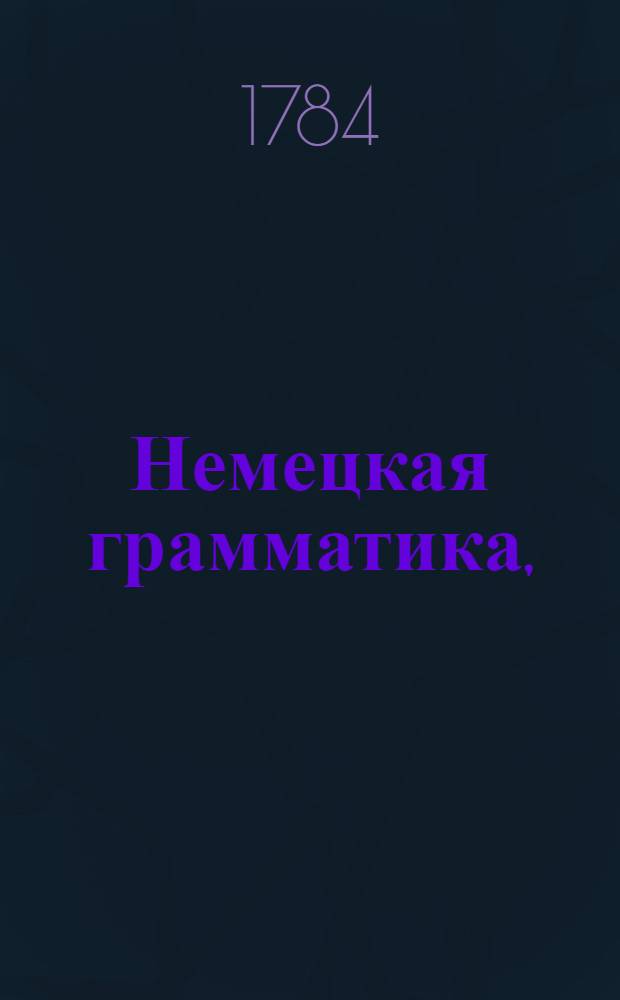 Немецкая грамматика, : В которой не токмо все части речи или произведение слов, но и синтаксис или сочинение слов, оба надлежащими примерами обьяснены
