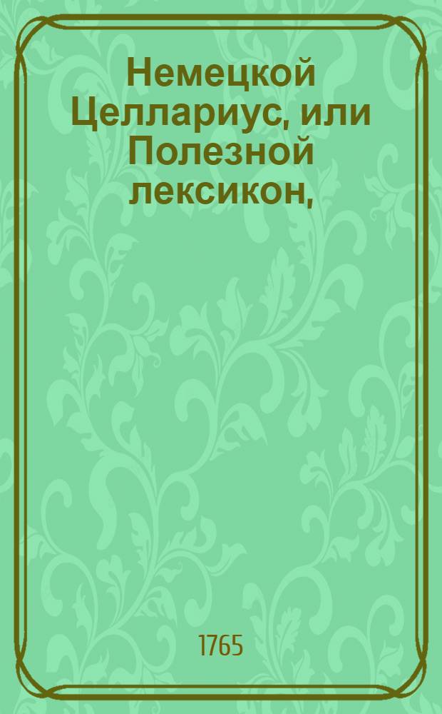 Немецкой Целлариус, или Полезной лексикон, : Из котораго без великаго труда, и наискоряе нужнейших немецкаго языка слов научиться можно