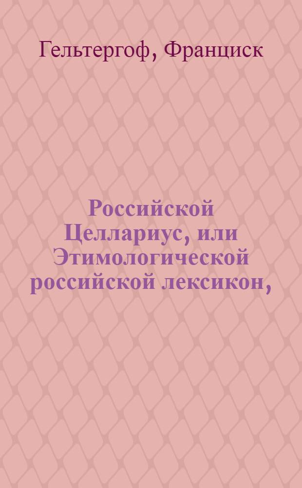 Российской Целлариус, или Этимологической российской лексикон, : Купно с прибавлением иностранных в российском языке во употребление принятых слов, також с сокращенною российскою этимологиею