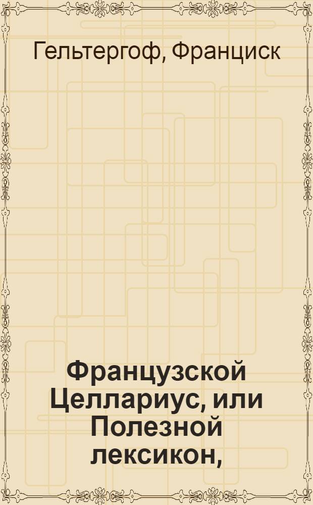 Французской Целлариус, или Полезной лексикон, : Из котораго без великаго труда и наискоряе нужнейшим французскаго языка словам научиться можно : С приложением реестра по алфавиту российских слов
