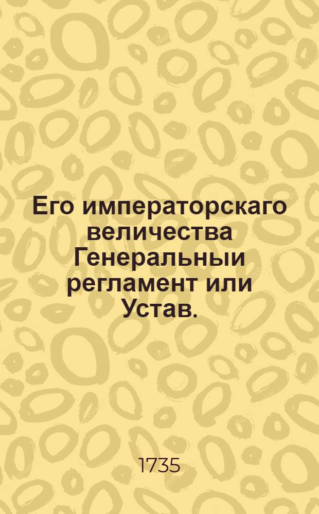 Его императорскаго величества Генеральныи регламент или Устав. : По которому государственные коллегии, також и все оных принадлежащих к ним канцеляреи, и кантор служители, не токмо во внешних и внутренних учреждениях, но и во отправлении своего чина, подданнеише поступать имеют