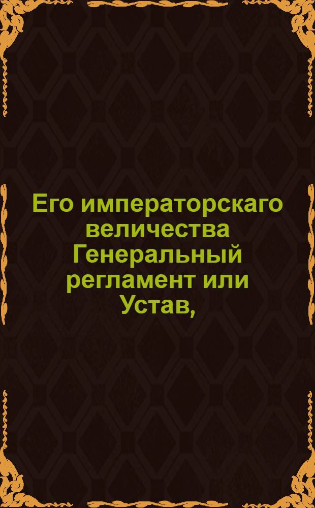 Его императорскаго величества Генеральный регламент или Устав, : По которому государственныя коллегии, також и все оных принадлежащих к ним канцелярей и кантор служители, нетокмо во внешних и внутренних учреждениях, но и во отправлении своего чина, подданнейше поступать имеют