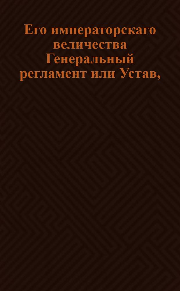 Его императорскаго величества Генеральный регламент или Устав, : По которому государственныя коллегии, також и все оных принадлежащих к ним канцелярий и контор служители, не токмо во внешних и внутренних учреждениях, но и во отправлении своего чина, подданнейше поступать имеют