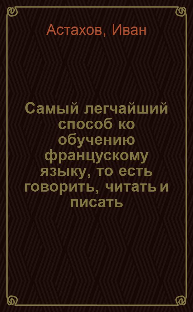 Самый легчайший способ ко обучению францускому языку, то есть говорить, читать и писать; или Новая француская грамматика, то есть, стиховник, обучающая легко, ясно и основательно, самоучкою учитися хотящих францускому языку.