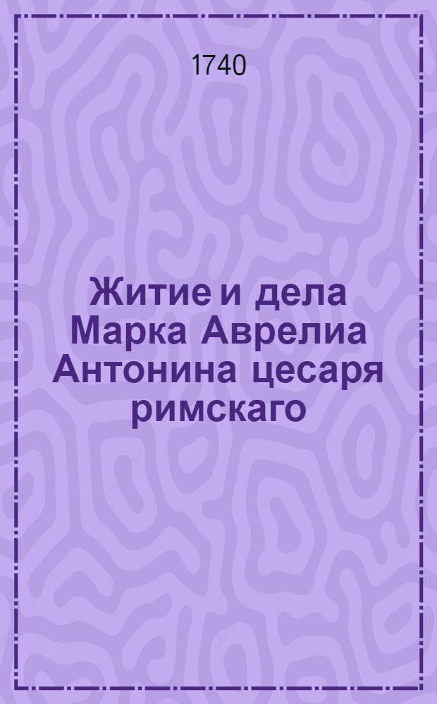 Житие и дела Марка Аврелиа Антонина цесаря римскаго : А при том собственныя и премудрыя ево разсуждении о себе самом