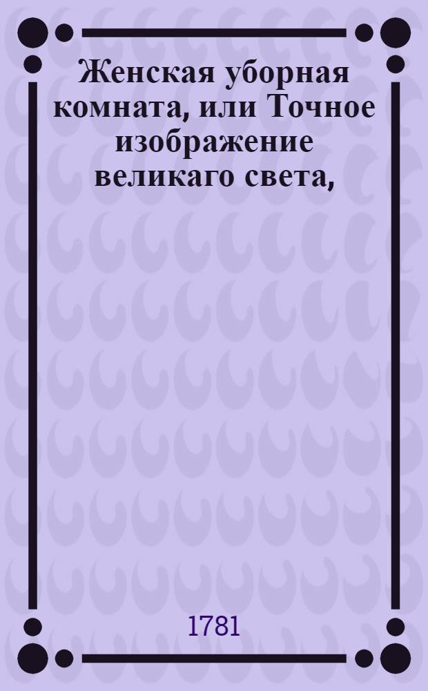 Женская уборная комната, или Точное изображение великаго света, : Представляющее различные нравы обоего пола людей по жизни, и содержащее в себе также не безполезныя трогающия повести