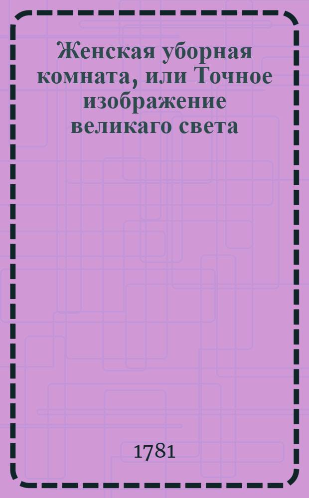 Женская уборная комната, или Точное изображение великаго света : Представляющее различные нравы обоего пола людей по жизни, и содержащее в себе также не безполезныя трогающия повести. [Ч.1]