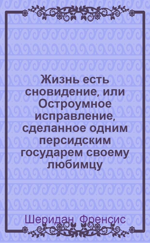 Жизнь есть сновидение, или Остроумное исправление, сделанное одним персидским государем своему любимцу; : Восточная повесть. : Перевод с французскаго