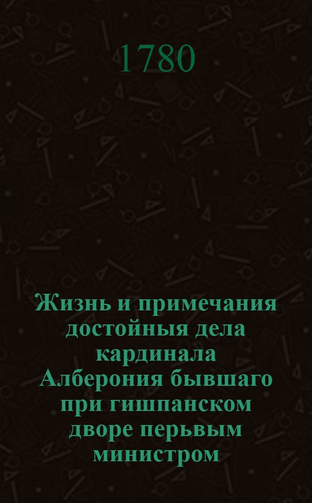 Жизнь и примечания достойныя дела кардинала Алберония бывшаго при гишпанском дворе перьвым министром.