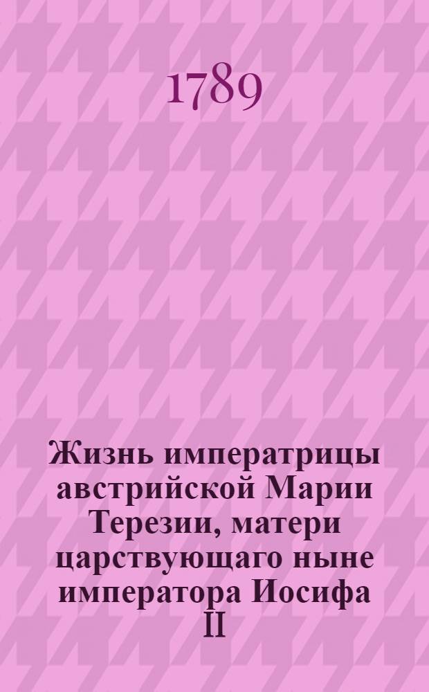 Жизнь императрицы австрийской Марии Терезии, матери царствующаго ныне императора Иосифа II.