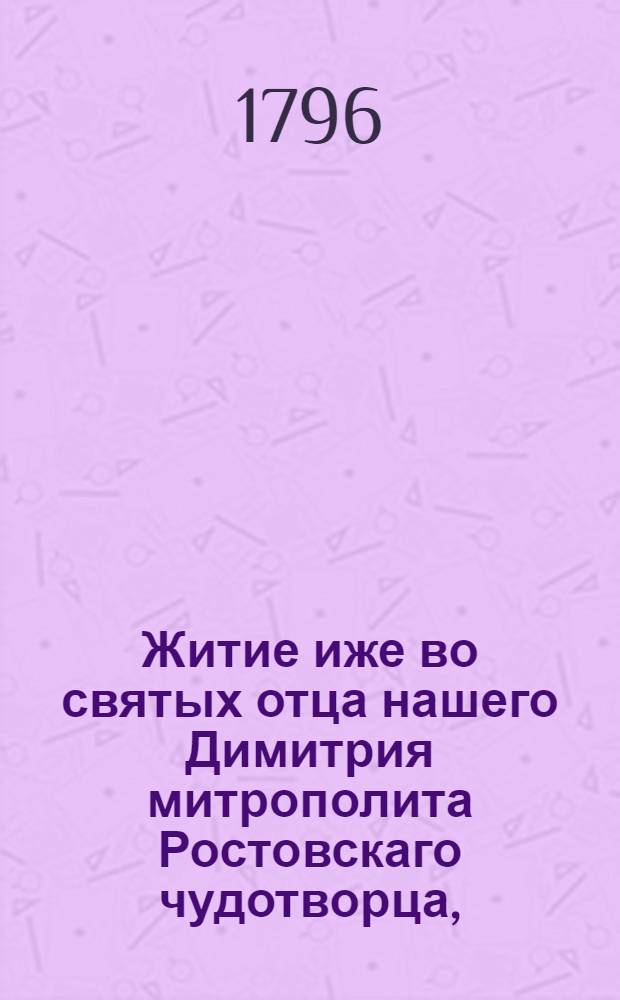 Житие иже во святых отца нашего Димитрия митрополита Ростовскаго чудотворца, : С приложением краткаго, но яснаго истолкования всея грековосточныя православныя христианския веры, чрез вопросы и ответы, им же святителем сочиненнаго
