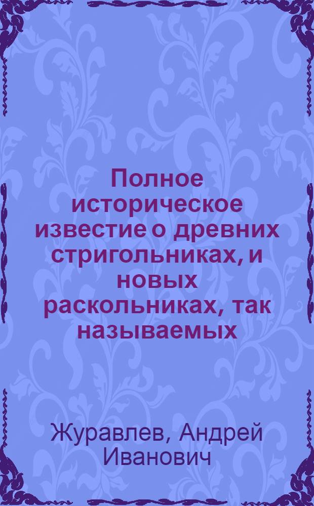 Полное историческое известие о древних стригольниках, и новых раскольниках, так называемых, старообрядцах, о их учении, делах и разгласиях,