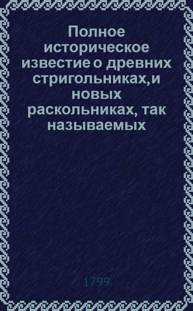 Полное историческое известие о древних стригольниках, и новых раскольниках, так называемых, старообрядцах, о их учении, делах и разгласиях. [Ч.1]