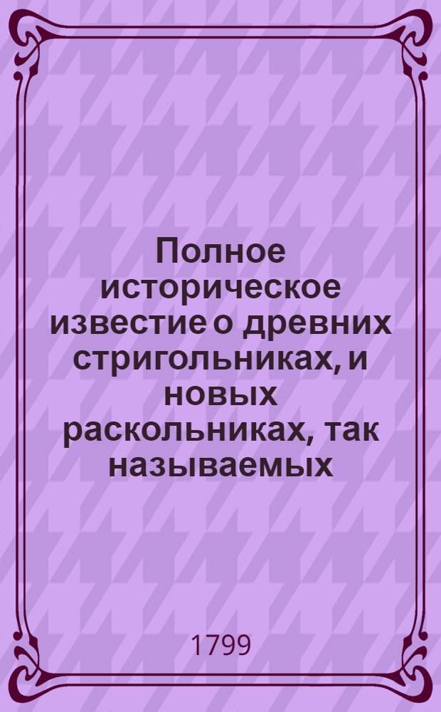 Полное историческое известие о древних стригольниках, и новых раскольниках, так называемых, старообрядцах, о их учении, делах и разгласиях. [Ч.4]